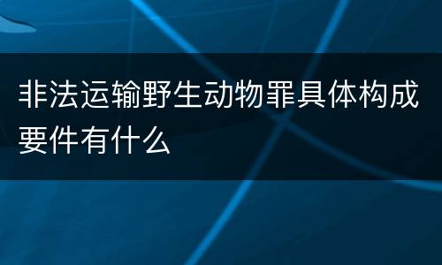 非法运输野生动物罪具体构成要件有什么