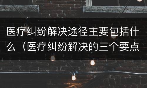 医疗纠纷解决途径主要包括什么（医疗纠纷解决的三个要点）