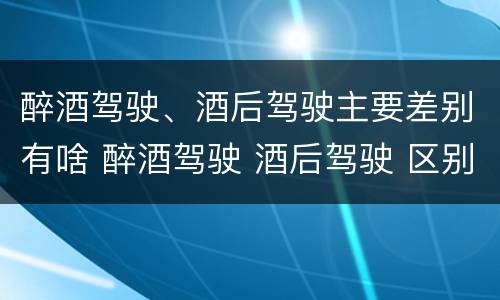 醉酒驾驶、酒后驾驶主要差别有啥 醉酒驾驶 酒后驾驶 区别