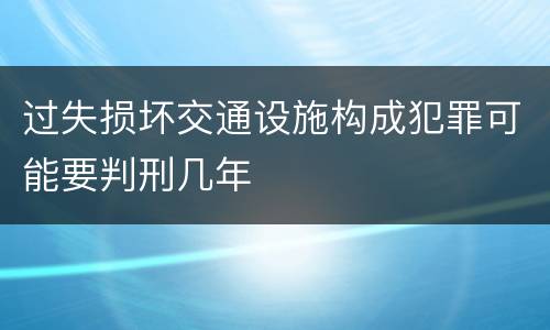 过失损坏交通设施构成犯罪可能要判刑几年