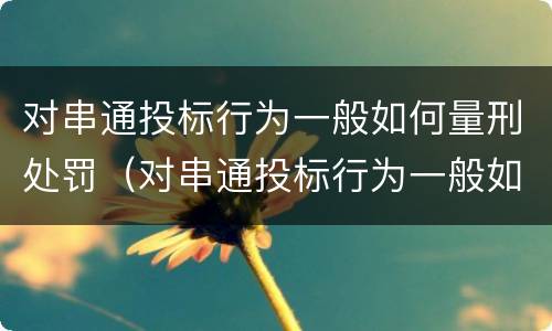 对串通投标行为一般如何量刑处罚（对串通投标行为一般如何量刑处罚的）