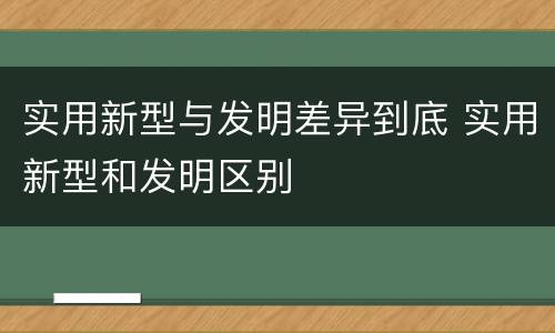实用新型与发明差异到底 实用新型和发明区别