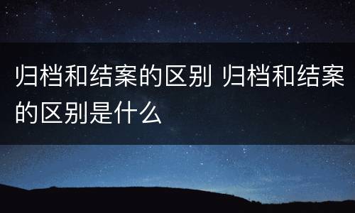 归档和结案的区别 归档和结案的区别是什么