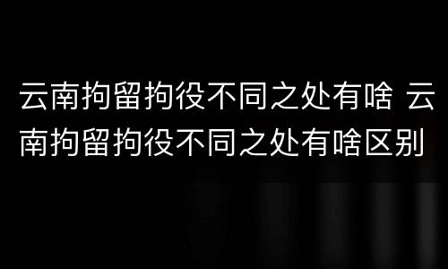 云南拘留拘役不同之处有啥 云南拘留拘役不同之处有啥区别