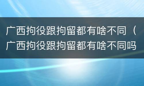 广西拘役跟拘留都有啥不同（广西拘役跟拘留都有啥不同吗）