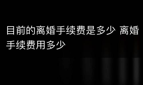 目前的离婚手续费是多少 离婚手续费用多少