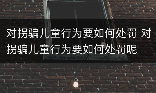 对拐骗儿童行为要如何处罚 对拐骗儿童行为要如何处罚呢