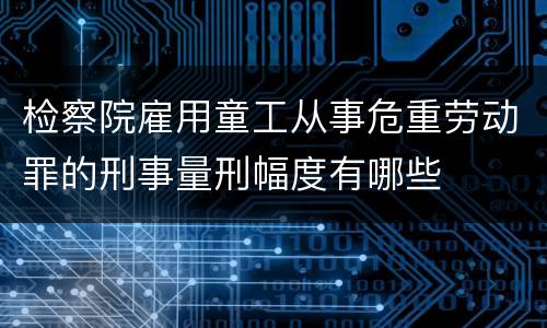 检察院雇用童工从事危重劳动罪的刑事量刑幅度有哪些