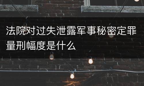 法院对过失泄露军事秘密定罪量刑幅度是什么