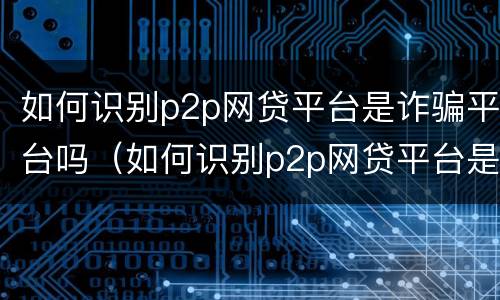 如何识别p2p网贷平台是诈骗平台吗（如何识别p2p网贷平台是诈骗平台吗安全吗）