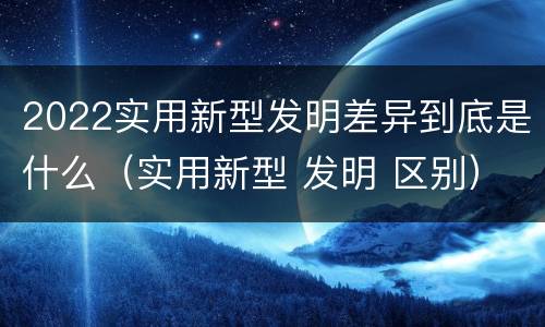 2022实用新型发明差异到底是什么（实用新型 发明 区别）
