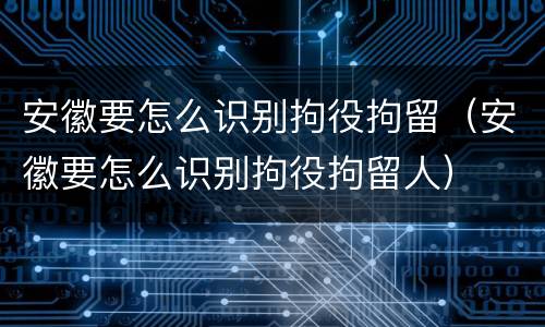 安徽要怎么识别拘役拘留（安徽要怎么识别拘役拘留人）