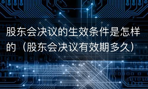 股东会决议的生效条件是怎样的（股东会决议有效期多久）