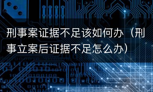 刑事案证据不足该如何办（刑事立案后证据不足怎么办）