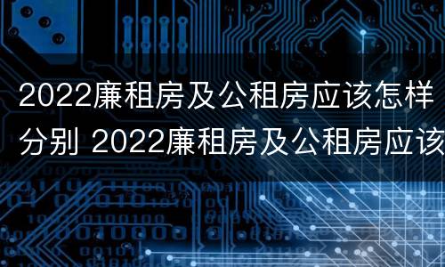 2022廉租房及公租房应该怎样分别 2022廉租房及公租房应该怎样分别申请呢