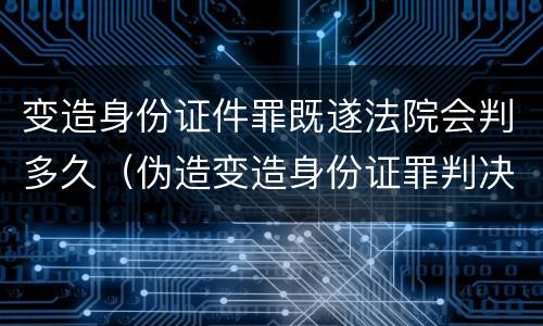 变造身份证件罪既遂法院会判多久（伪造变造身份证罪判决）