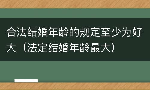合法结婚年龄的规定至少为好大（法定结婚年龄最大）