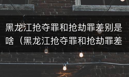 黑龙江抢夺罪和抢劫罪差别是啥（黑龙江抢夺罪和抢劫罪差别是啥呢）