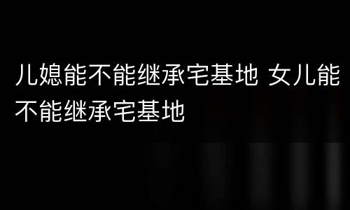 儿媳能不能继承宅基地 女儿能不能继承宅基地