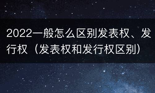 2022一般怎么区别发表权、发行权（发表权和发行权区别）