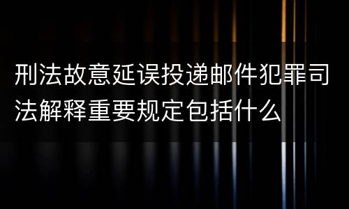 刑法故意延误投递邮件犯罪司法解释重要规定包括什么
