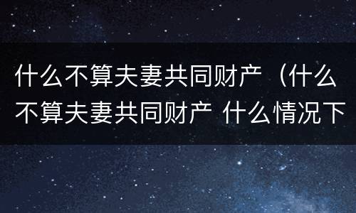 什么不算夫妻共同财产（什么不算夫妻共同财产 什么情况下净身出户）
