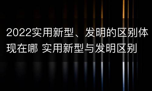 2022实用新型、发明的区别体现在哪 实用新型与发明区别
