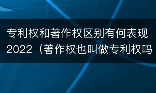 专利权和著作权区别有何表现2022（著作权也叫做专利权吗）