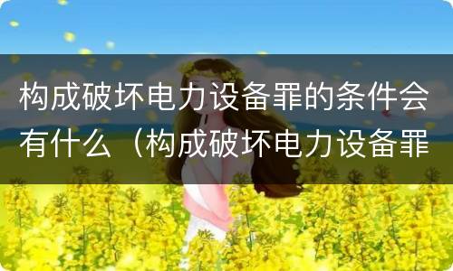 构成破坏电力设备罪的条件会有什么（构成破坏电力设备罪的条件会有什么后果）