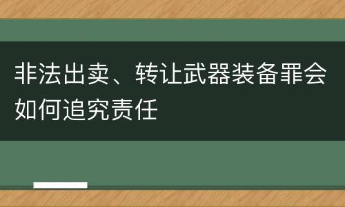 非法出卖、转让武器装备罪会如何追究责任