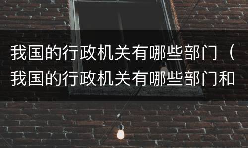 我国的行政机关有哪些部门（我国的行政机关有哪些部门和职能）