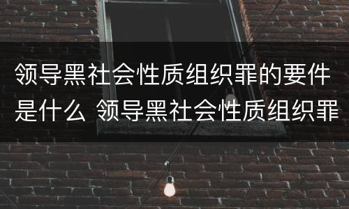 领导黑社会性质组织罪的要件是什么 领导黑社会性质组织罪的要件是什么意思