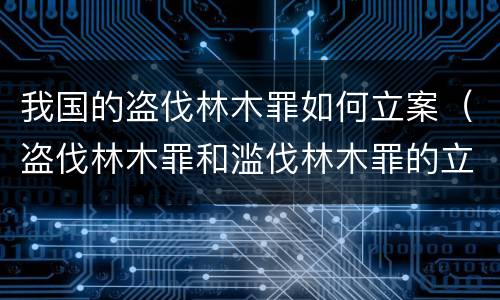 我国的盗伐林木罪如何立案（盗伐林木罪和滥伐林木罪的立案标准）