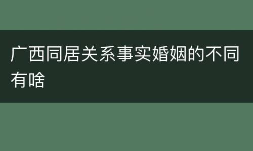 广西同居关系事实婚姻的不同有啥