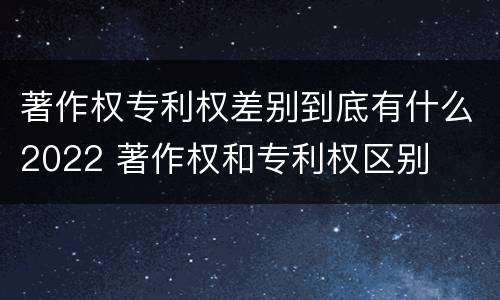 著作权专利权差别到底有什么2022 著作权和专利权区别