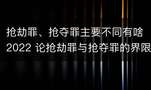 抢劫罪、抢夺罪主要不同有啥2022 论抢劫罪与抢夺罪的界限
