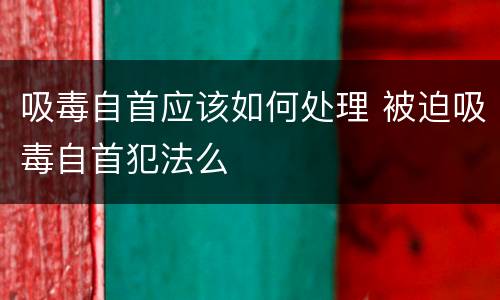 吸毒自首应该如何处理 被迫吸毒自首犯法么