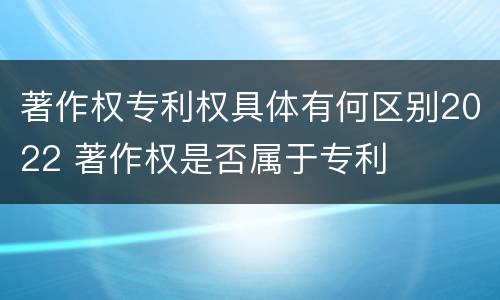著作权专利权具体有何区别2022 著作权是否属于专利