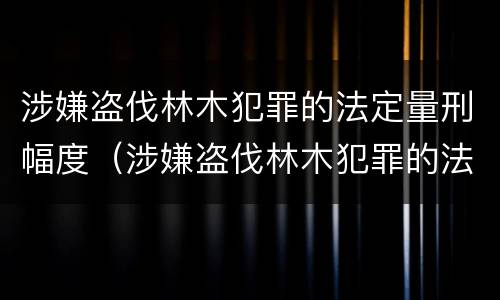 涉嫌盗伐林木犯罪的法定量刑幅度（涉嫌盗伐林木犯罪的法定量刑幅度是多少）