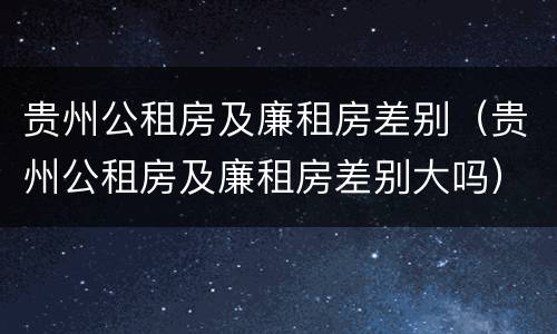 贵州公租房及廉租房差别（贵州公租房及廉租房差别大吗）