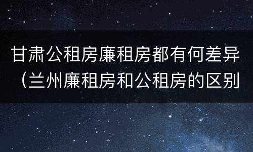 甘肃公租房廉租房都有何差异（兰州廉租房和公租房的区别）