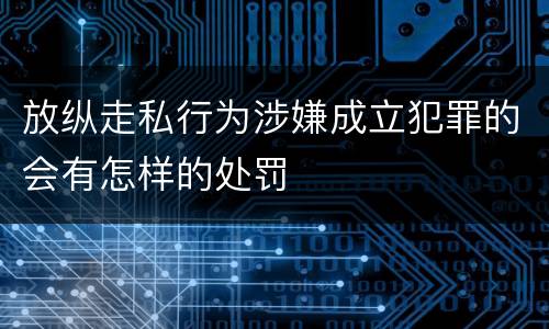 放纵走私行为涉嫌成立犯罪的会有怎样的处罚
