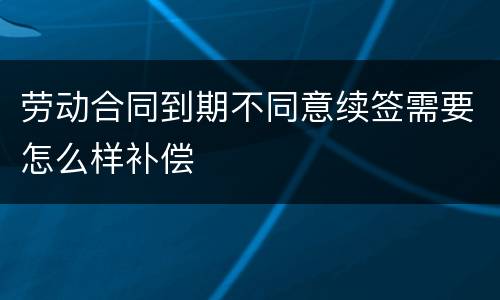 劳动合同到期不同意续签需要怎么样补偿