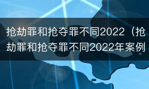 抢劫罪和抢夺罪不同2022（抢劫罪和抢夺罪不同2022年案例）