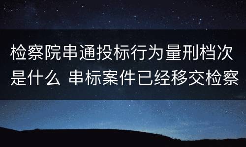 检察院串通投标行为量刑档次是什么 串标案件已经移交检察院
