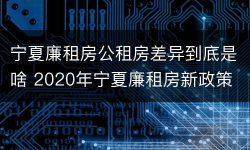 宁夏廉租房公租房差异到底是啥 2020年宁夏廉租房新政策