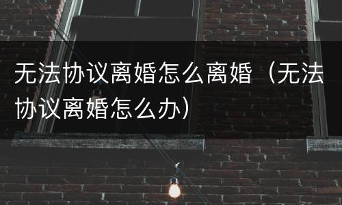 无法协议离婚怎么离婚（无法协议离婚怎么办）