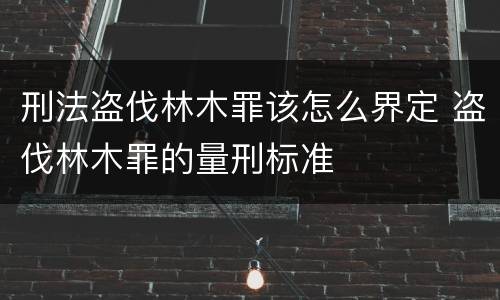 刑法盗伐林木罪该怎么界定 盗伐林木罪的量刑标准