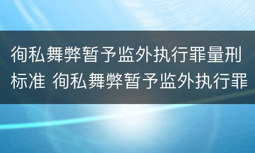 徇私舞弊暂予监外执行罪量刑标准 徇私舞弊暂予监外执行罪量刑标准是什么