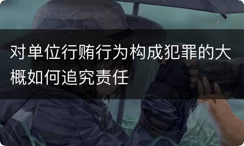 对单位行贿行为构成犯罪的大概如何追究责任